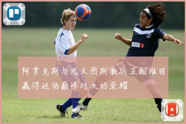 阿贾克斯与尤文图斯激战正酣谁将赢得这场巅峰对决的荣耀