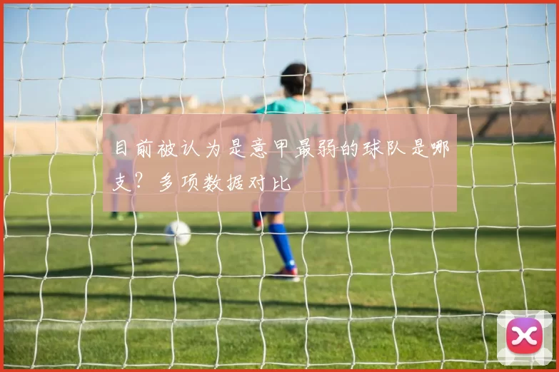 目前被认为是意甲最弱的球队是哪支？多项数据对比
