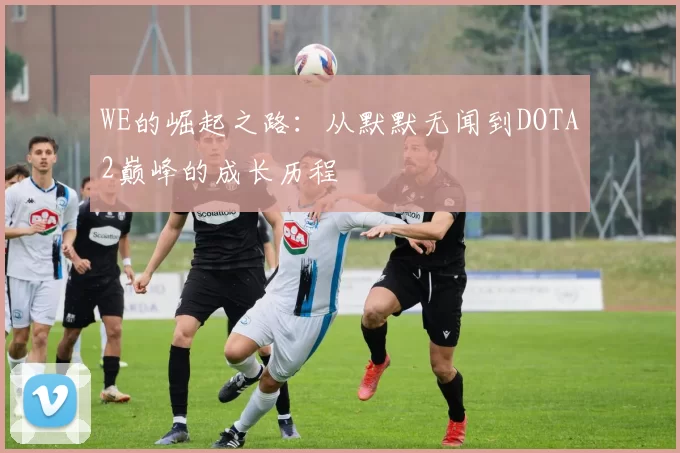 WE的崛起之路：从默默无闻到DOTA2巅峰的成长历程