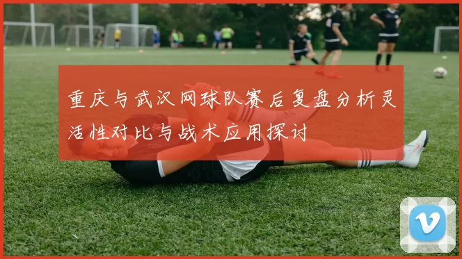 重庆与武汉网球队赛后复盘分析灵活性对比与战术应用探讨